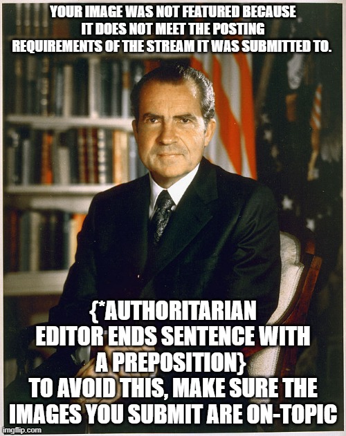 nixon sees as nickname does | YOUR IMAGE WAS NOT FEATURED BECAUSE IT DOES NOT MEET THE POSTING REQUIREMENTS OF THE STREAM IT WAS SUBMITTED TO. {*AUTHORITARIAN EDITOR ENDS SENTENCE WITH A PREPOSITION} 
TO AVOID THIS, MAKE SURE THE IMAGES YOU SUBMIT ARE ON-TOPIC | image tagged in richard nixon | made w/ Imgflip meme maker