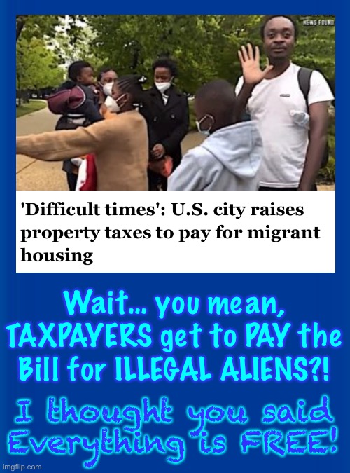 Every 4 Months, YOUR Tax Payments Support Another MILLION DEPENDENTS —  Thanks, FJB-VOTERS | Wait… you mean, TAXPAYERS get to PAY the Bill for ILLEGAL ALIENS?! I thought you said
Everything is FREE! | image tagged in memes,freaking dems destroy usa,and make us pay for it,kma you evil baby killers,you should be ashamed,but no morals | made w/ Imgflip meme maker