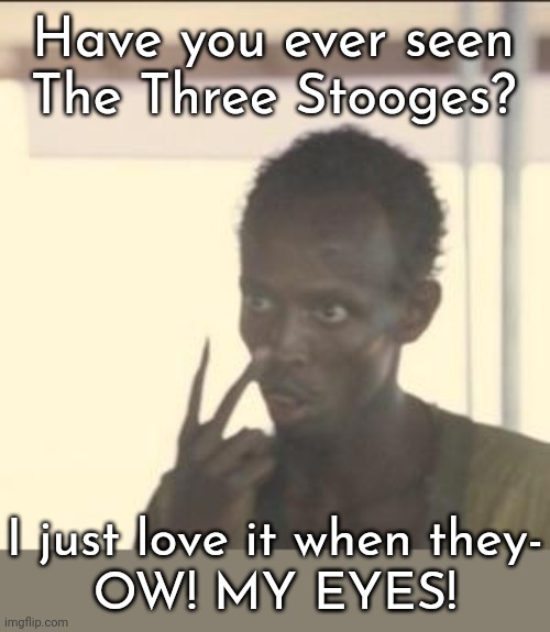 What were you thinking? | Have you ever seen
The Three Stooges? I just love it when they-
OW! MY EYES! | image tagged in memes,look at me,injury,don't try this at home | made w/ Imgflip meme maker