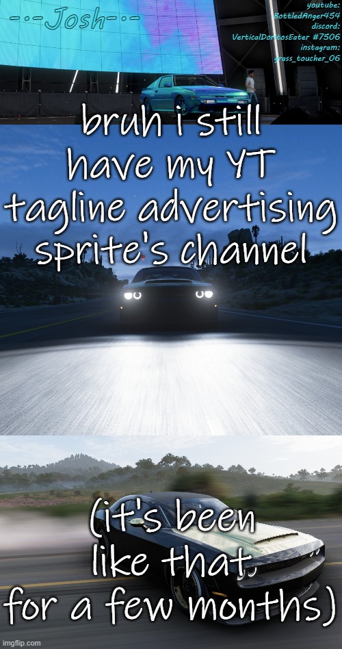 speaking of yt i don't have any idea what to upload | bruh i still have my YT tagline advertising sprite's channel; (it's been like that for a few months) | image tagged in josh's fh5 temp by josh | made w/ Imgflip meme maker