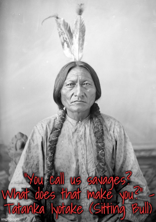 A slight paraphrase. | "You call us savages? What does that make you?" - Tatanka Iyotake (Sitting Bull) | image tagged in sitting bull,genocide,slaughter,pollution,rape,history | made w/ Imgflip meme maker