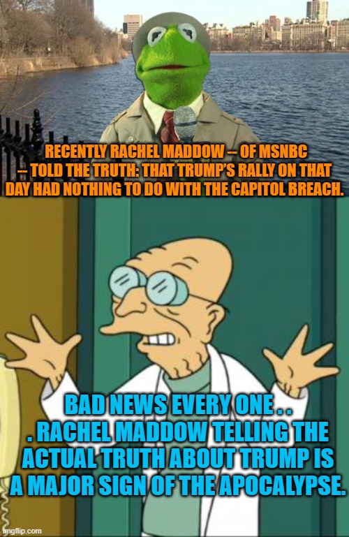 This is a sign that the end of the world is nigh . . . Rachel Maddow finally speaks the truth. | RECENTLY RACHEL MADDOW -- OF MSNBC -- TOLD THE TRUTH: THAT TRUMP’S RALLY ON THAT DAY HAD NOTHING TO DO WITH THE CAPITOL BREACH. BAD NEWS EVERY ONE . . . RACHEL MADDOW TELLING THE ACTUAL TRUTH ABOUT TRUMP IS A MAJOR SIGN OF THE APOCALYPSE. | image tagged in kermit news report | made w/ Imgflip meme maker