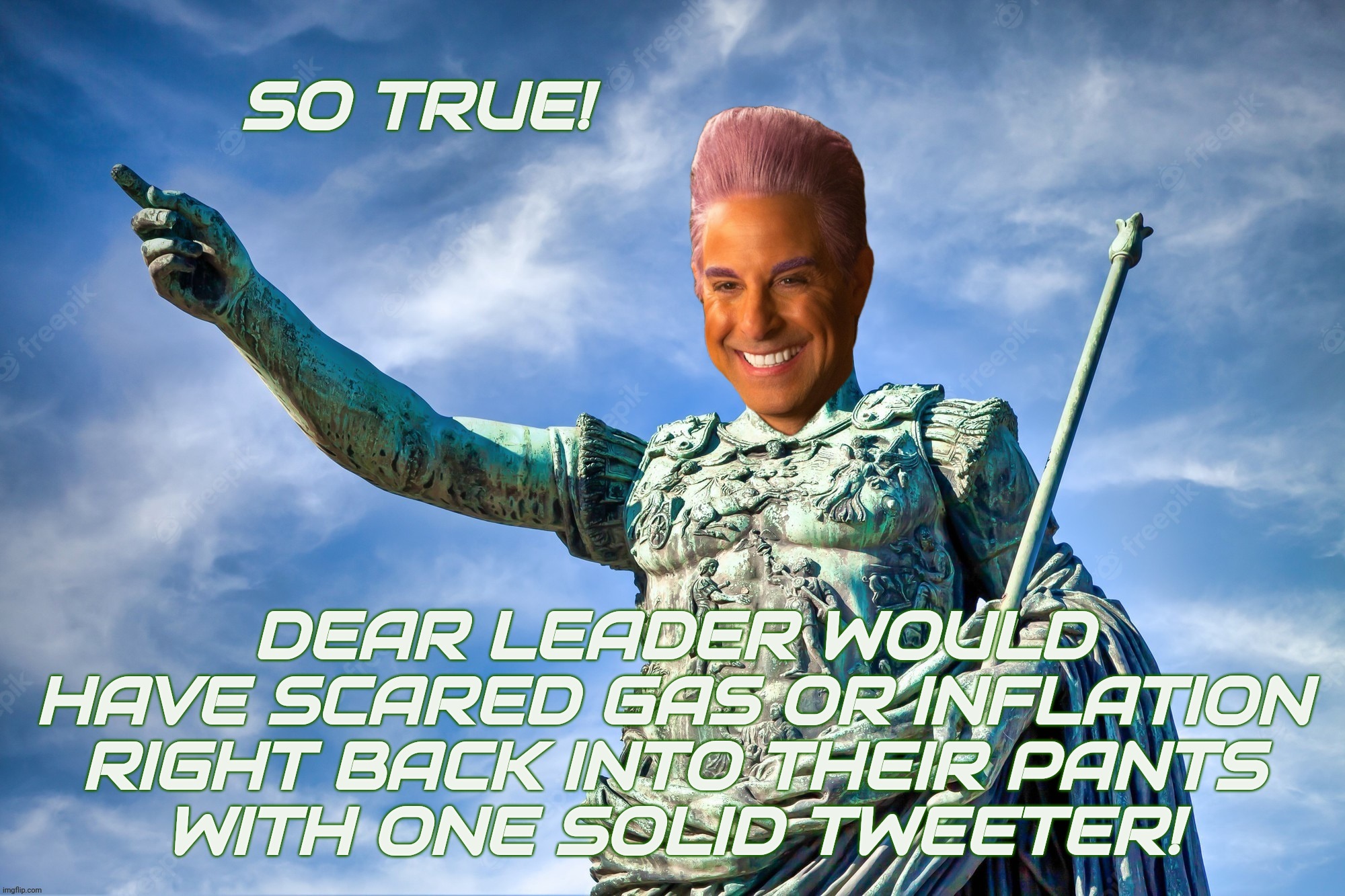 Caesar Flickerman | SO TRUE! DEAR LEADER WOULD HAVE SCARED GAS OR INFLATION RIGHT BACK INTO THEIR PANTS
WITH ONE SOLID TWEETER! | image tagged in caes | made w/ Imgflip meme maker
