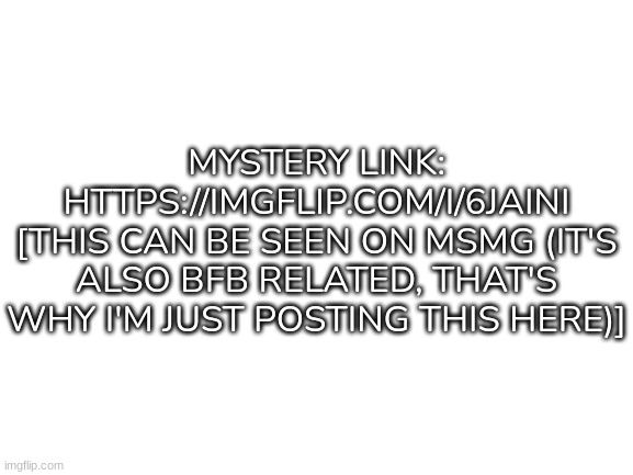 Yep | MYSTERY LINK: HTTPS://IMGFLIP.COM/I/6JAINI
[THIS CAN BE SEEN ON MSMG (IT'S ALSO BFB RELATED, THAT'S WHY I'M JUST POSTING THIS HERE)] | image tagged in blank white template,idk,stuff,s o u p,carck | made w/ Imgflip meme maker