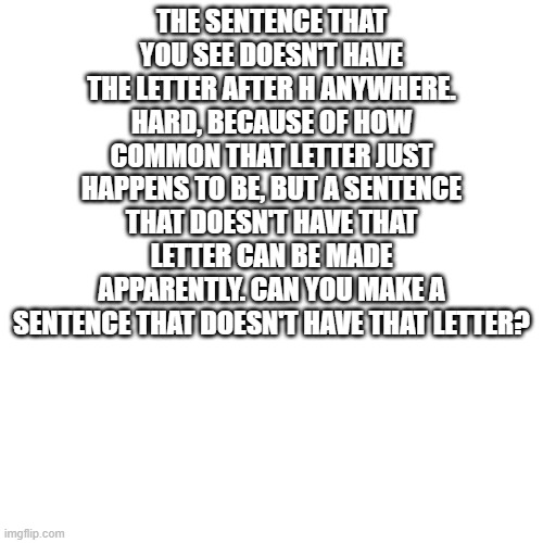 Can you? | THE SENTENCE THAT YOU SEE DOESN'T HAVE THE LETTER AFTER H ANYWHERE. HARD, BECAUSE OF HOW COMMON THAT LETTER JUST HAPPENS TO BE, BUT A SENTENCE THAT DOESN'T HAVE THAT LETTER CAN BE MADE APPARENTLY. CAN YOU MAKE A SENTENCE THAT DOESN'T HAVE THAT LETTER? | image tagged in memes,blank transparent square,wow not even the tags have that letter,awesome,challenge | made w/ Imgflip meme maker