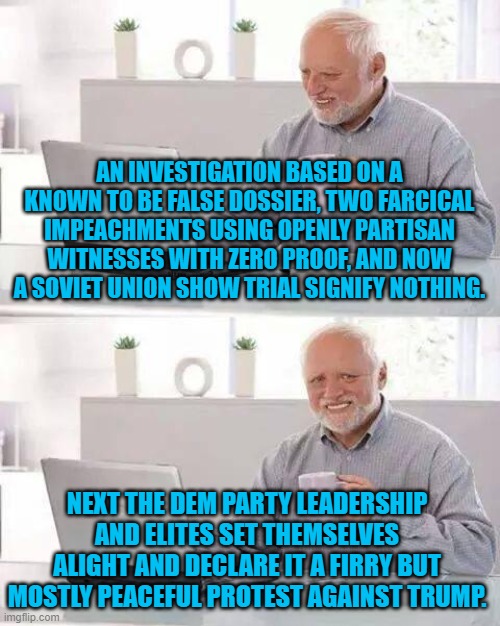 The Dem Party motto: when you are neck deep in a hole of your own political devising . . . keep digging. | AN INVESTIGATION BASED ON A KNOWN TO BE FALSE DOSSIER, TWO FARCICAL IMPEACHMENTS USING OPENLY PARTISAN WITNESSES WITH ZERO PROOF, AND NOW A SOVIET UNION SHOW TRIAL SIGNIFY NOTHING. NEXT THE DEM PARTY LEADERSHIP AND ELITES SET THEMSELVES ALIGHT AND DECLARE IT A FIRRY BUT MOSTLY PEACEFUL PROTEST AGAINST TRUMP. | image tagged in hide the pain harold | made w/ Imgflip meme maker