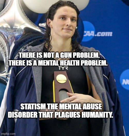 Transgender swimmer | THERE IS NOT A GUN PROBLEM. THERE IS A MENTAL HEALTH PROBLEM. STATISM THE MENTAL ABUSE DISORDER THAT PLAGUES HUMANITY. | image tagged in transgender swimmer | made w/ Imgflip meme maker