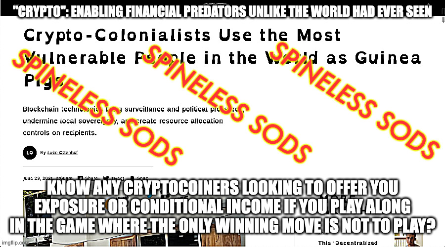 crypto-colonialism | "CRYPTO": ENABLING FINANCIAL PREDATORS UNLIKE THE WORLD HAD EVER SEEN; SPINELESS SODS; SPINELESS SODS; SPINELESS SODS; KNOW ANY CRYPTOCOINERS LOOKING TO OFFER YOU EXPOSURE OR CONDITIONAL INCOME IF YOU PLAY ALONG IN THE GAME WHERE THE ONLY WINNING MOVE IS NOT TO PLAY? | image tagged in uncritical reading idiocy,stop being an idiot | made w/ Imgflip meme maker