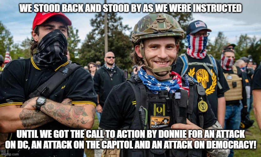 proud bois | WE STOOD BACK AND STOOD BY AS WE WERE INSTRUCTED; UNTIL WE GOT THE CALL TO ACTION BY DONNIE FOR AN ATTACK ON DC, AN ATTACK ON THE CAPITOL AND AN ATTACK ON DEMOCRACY! | image tagged in proud bois | made w/ Imgflip meme maker