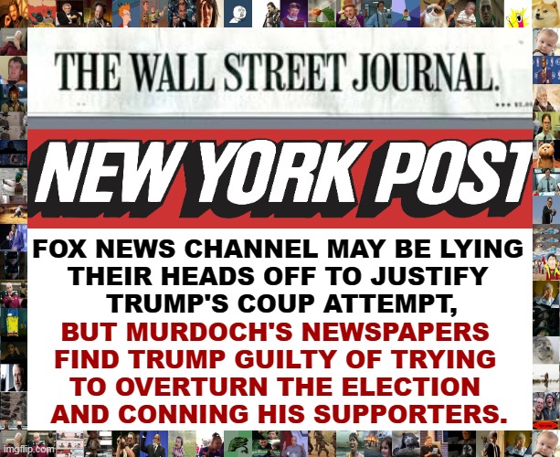 FOX NEWS CHANNEL MAY BE LYING 
THEIR HEADS OFF TO JUSTIFY 
TRUMP'S COUP ATTEMPT, BUT MURDOCH'S NEWSPAPERS 
FIND TRUMP GUILTY OF TRYING 
TO OVERTURN THE ELECTION 
AND CONNING HIS SUPPORTERS. | image tagged in right wing,newspaper,trump,guilty,fox news,liars | made w/ Imgflip meme maker
