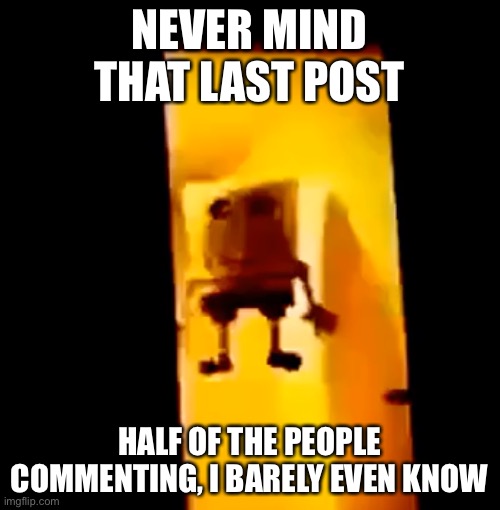 Yes | NEVER MIND THAT LAST POST; HALF OF THE PEOPLE COMMENTING, I BARELY EVEN KNOW | image tagged in yes | made w/ Imgflip meme maker