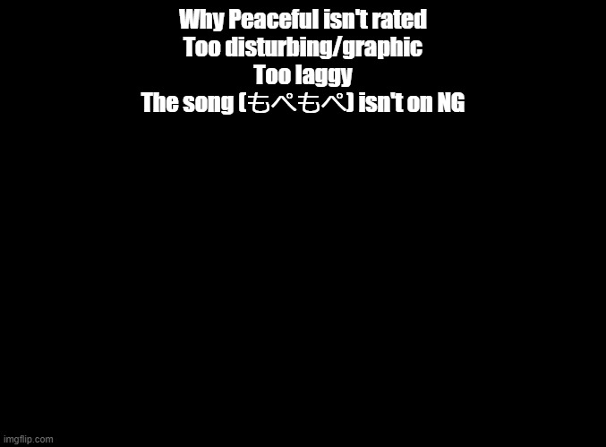 Why peaceful isn't rated | Why Peaceful isn't rated
Too disturbing/graphic
Too laggy
The song (もぺもぺ) isn't on NG | image tagged in blank black,geometry dash | made w/ Imgflip meme maker