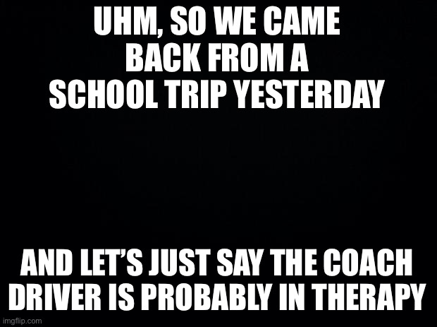 It was funny af | UHM, SO WE CAME BACK FROM A SCHOOL TRIP YESTERDAY; AND LET’S JUST SAY THE COACH DRIVER IS PROBABLY IN THERAPY | image tagged in black background | made w/ Imgflip meme maker