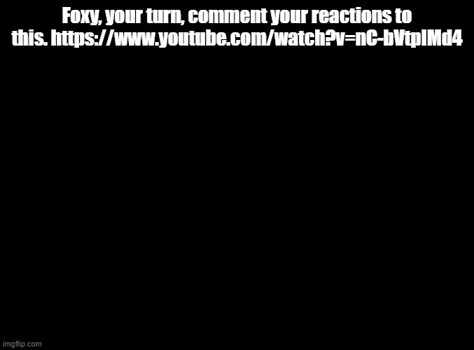 I actually wanna see him react | Foxy, your turn, comment your reactions to this. https://www.youtube.com/watch?v=nC-bVtpIMd4 | image tagged in blank black,no tags | made w/ Imgflip meme maker