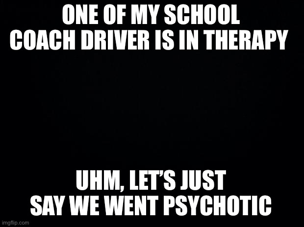 Uhm… | ONE OF MY SCHOOL COACH DRIVER IS IN THERAPY; UHM, LET’S JUST SAY WE WENT PSYCHOTIC | image tagged in black background | made w/ Imgflip meme maker