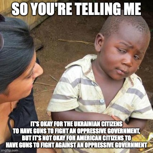 Third World Skeptical Kid Meme | SO YOU'RE TELLING ME; IT'S OKAY FOR THE UKRAINIAN CITIZENS TO HAVE GUNS TO FIGHT AN OPPRESSIVE GOVERNMENT, BUT IT'S NOT OKAY FOR AMERICAN CITIZENS TO HAVE GUNS TO FIGHT AGAINST AN OPPRESSIVE GOVERNMENT | image tagged in memes,third world skeptical kid | made w/ Imgflip meme maker