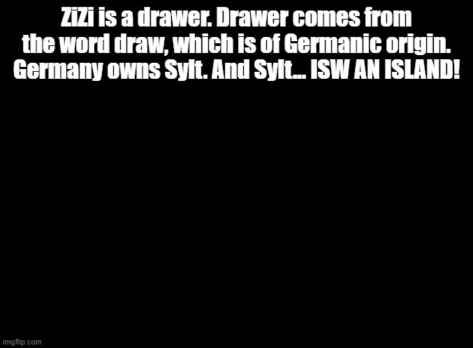 ISW AN ISLAND jokes for random MSMG users, ZiZi! | ZiZi is a drawer. Drawer comes from the word draw, which is of Germanic origin. Germany owns Sylt. And Sylt... ISW AN ISLAND! | image tagged in blank black,isw an island,jokes | made w/ Imgflip meme maker