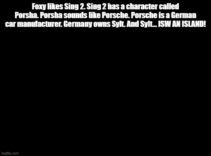 ISW AN ISLAND jokes for random MSMG users, Foxy! | Foxy likes Sing 2. Sing 2 has a character called Porsha. Porsha sounds like Porsche. Porsche is a German car manufacturer. Germany owns Sylt. And Sylt... ISW AN ISLAND! | image tagged in blank black,isw an island,jokes | made w/ Imgflip meme maker