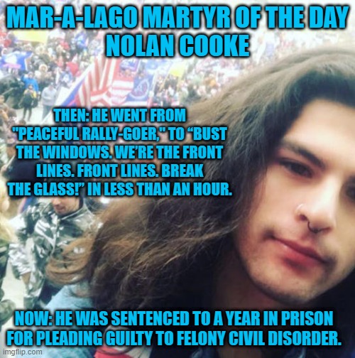 Who told him to "Fight Like Hell?" | MAR-A-LAGO MARTYR OF THE DAY
NOLAN COOKE; THEN: HE WENT FROM "PEACEFUL RALLY-GOER," TO “BUST THE WINDOWS. WE’RE THE FRONT LINES. FRONT LINES. BREAK THE GLASS!” IN LESS THAN AN HOUR. NOW: HE WAS SENTENCED TO A YEAR IN PRISON FOR PLEADING GUILTY TO FELONY CIVIL DISORDER. | image tagged in politics | made w/ Imgflip meme maker