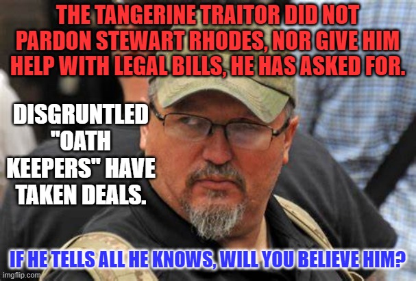 Abandoned, neglected and taking the rap for the Tangerine Traitor? | THE TANGERINE TRAITOR DID NOT PARDON STEWART RHODES, NOR GIVE HIM HELP WITH LEGAL BILLS, HE HAS ASKED FOR. DISGRUNTLED "OATH KEEPERS" HAVE TAKEN DEALS. IF HE TELLS ALL HE KNOWS, WILL YOU BELIEVE HIM? | image tagged in politics | made w/ Imgflip meme maker