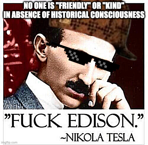 fvck edison | NO ONE IS "FRIENDLY" OR "KIND"
IN ABSENCE OF HISTORICAL CONSCIOUSNESS | image tagged in fvck edison | made w/ Imgflip meme maker