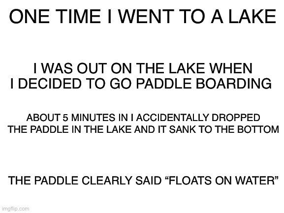 Why tho | ONE TIME I WENT TO A LAKE; I WAS OUT ON THE LAKE WHEN I DECIDED TO GO PADDLE BOARDING; ABOUT 5 MINUTES IN I ACCIDENTALLY DROPPED THE PADDLE IN THE LAKE AND IT SANK TO THE BOTTOM; THE PADDLE CLEARLY SAID “FLOATS ON WATER” | image tagged in blank white template | made w/ Imgflip meme maker