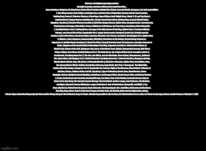 Pls Sing this *rim shot* | And now, the highest grossing movies! 
Brought to you by, someone with way too much free time...
Force Awakens, Endgame, No Way Home, Avatar, Black Panther, Infinity War, Titanic, Jurassic World, Avengers, Last Jedi, Incredibles 2, Lion King remake, Dark Knight, and Rogue One, and then Rise of Skywalker, Beauty and the Beast remake, Finding Dory, Frozen 2, Phantom Menace, A New Hope, Age of Ultron, Dark Knight Rises, Shrek 2, ET, and Toy Story 4, Captain Marvel, Hunger Games: Catching Fire, Pirates: Dead Man's Chest, OG Lion King, Jurassic World: Fallen Kingdom, Toy Story 3, Wonder Woman, Iron Man 3, Civil War, Hunger Games, Spider-Man, Jumanji remake, Jurassic Park, Transformers: Revenge of the Fallen, Frozen, Multiverse of Madness, Far from Home, Guardians of the Galaxy Vol. 2, Deathly Hallows Part 2, Finding Nemo, Revenge of the Sith, Return of the King, Spider-Man 2, Passion of Christ, Batman, and Secret Life of Pets, Despicable Me 2, Jungle Book remake, Deadpool, Inside Out, Aladdin remake, Furious 7, Dark of the Moon, American Sniper, Top Gun: Maverick, Two Towers, Zootopia?, Mockingjay Part 1, Spider-Man 3, Minions, Joker, Aquaman, Homecoming, 2010 Alice, Guardians of the Galaxy, Forrest Gump, Batman vs. Superman, It, Suicide Squad, Deadpool 2, Shrek the Third, Jumanji: The Next Level, Transformers, Iron Man, Sorcerer's Stone, Kingdom of the Crystal Skull, Fellowship of the Ring, Ragnarok, Iron Man 2, Attack of the Clones, At World's End, Return of the Jedi, Indepence Day, Curse of the Black Pearl, Skyfall, Unexpected Journey, Half-Blood Prince, Eclipse, New Moon, Deathly Hallows Part 1, The Sixth Sense, Up, Empire Strikes Back, Inception, Order of the Phoenix, Breaking Dawn Part 2, The Lion, The Witch, and the Wardrobe, Man of Steel, Monsters Inc., Goblet of Fire, Home Alone, Mockingjay Part 2, Matrix Reloaded, Breaking Dawn Part 1, Meet the Fockers, Hangover, Gravity, Illumination's Grinch, Sing, MU, Shrek, and Despicable Me 3, Chamber of Secrets, Spider-Man, Incredibles, Jaws, Jim Carrey Grinch, Winter Soldier, Desolation of Smaug, Lego Movie, Star Trek, I Am Legend,  The Blind Side, Battle of the Five Armies, Hangover Part II, Despicable Me, Batman, Night at the Museum, Men in Black, Prisoner of Azkaban, Moana, Raiders of the Lost Ark, Toy Story 2, Age of Extinction, there's Cars, Ghostbusters, Bruce Almighty, Twister, My Big Fat Greek Wedding, Maleficent, On Stranger Tides, Shrek Forever After, and Fast of Furious 6, Brave, Oz the Great and Powerful, Beverly Hills Cop, Last Stand, War of the Worlds, Fantastic Beasts, Days of Future Past, Cast Away, The Exorcist, Doctor Strange, The Lost World, Justice League, Into Darkness, The Martian, and Signs, Hancock, Bourne Ultimatum, Logan, Rush Hour 2, Fate of the Furious, Shang-Chi, and WALL-E, Toy Story, Big Hero 6, Fallout (not the game), Book of Secrets, The Squeakquel, Mrs. Doubtfire, OG Beauty and the Beast, Ted, King Kong, Ghost, How to Train Your Dragon, Da Vinci Code, OG Aladdin, Alvin and the Chipmunks, Saving Private Ryan, Bohemian Rhapsody, Ant-Man and the Wasp, Europe's Most Wanted, Kung Fu Panda, Mission Impossible II, Star is Born, X2, Illumination's Lorax, Solo, Let There Be Carnage, Venom, Austin Powers, It Chapter 2, 300! | image tagged in blank black,copypasta | made w/ Imgflip meme maker