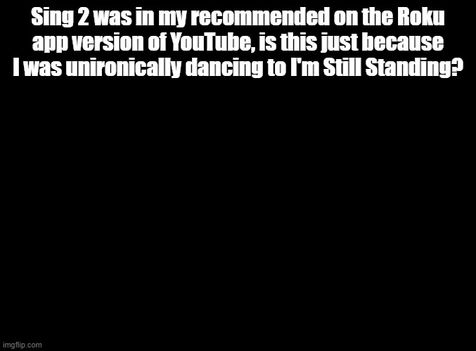 I never danced to Soy Yo so idrk but I'm Still Standing isn't Sing 2, maybe bc it's a sequel | Sing 2 was in my recommended on the Roku app version of YouTube, is this just because I was unironically dancing to I'm Still Standing? | image tagged in blank black,sing 2,youtube recommended | made w/ Imgflip meme maker