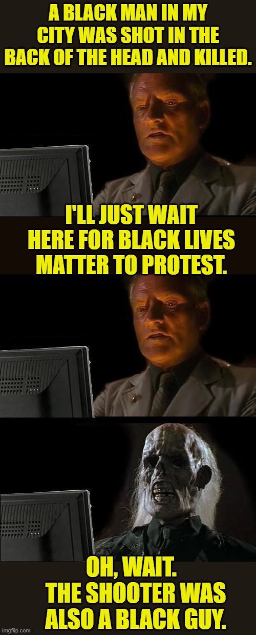 No burning buildings and riots for you! | A BLACK MAN IN MY CITY WAS SHOT IN THE BACK OF THE HEAD AND KILLED. I'LL JUST WAIT HERE FOR BLACK LIVES MATTER TO PROTEST. OH, WAIT.   THE SHOOTER WAS ALSO A BLACK GUY. | image tagged in memes,i'll just wait here,black lives matter,riots,murder,liberal hypocrisy | made w/ Imgflip meme maker