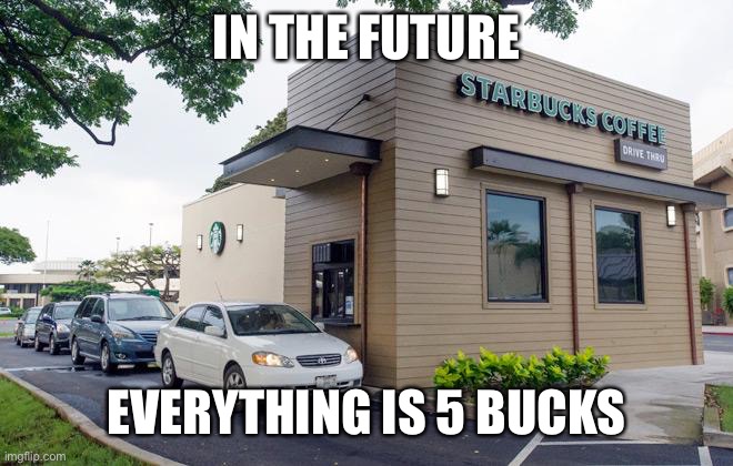 Starbucks Drive-Thru | IN THE FUTURE; EVERYTHING IS 5 BUCKS | image tagged in starbucks drive-thru | made w/ Imgflip meme maker
