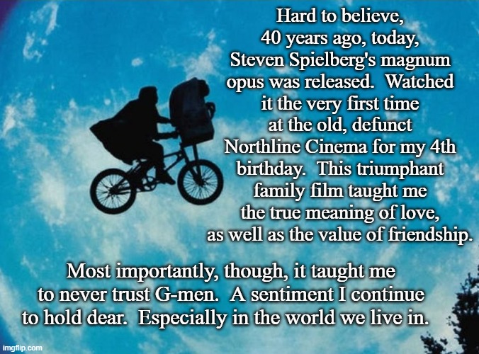 E.T. (Everyday Teachings) | Hard to believe, 40 years ago, today, Steven Spielberg's magnum opus was released.  Watched it the very first time at the old, defunct Northline Cinema for my 4th birthday.  This triumphant family film taught me the true meaning of love, as well as the value of friendship. Most importantly, though, it taught me to never trust G-men.  A sentiment I continue to hold dear.  Especially in the world we live in. | image tagged in steven spielberg,classic,1980s,family,film,extraterrestrial | made w/ Imgflip meme maker