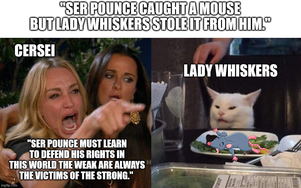 woman yelling at cat | "SER POUNCE CAUGHT A MOUSE BUT LADY WHISKERS STOLE IT FROM HIM."; CERSEI; LADY WHISKERS; "SER POUNCE MUST LEARN TO DEFEND HIS RIGHTS IN THIS WORLD THE WEAK ARE ALWAYS THE VICTIMS OF THE STRONG." | image tagged in woman yelling at cat,a song of ice and fire,asoiaf,cersei lannister,ser pounce,lady whiskers | made w/ Imgflip meme maker