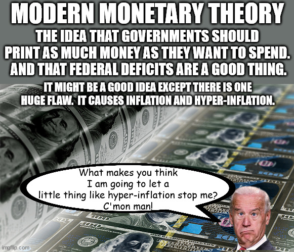 What MMT means is that the government no longer needs your tax dollars.  They just keep taxes around to control you. | MODERN MONETARY THEORY; THE IDEA THAT GOVERNMENTS SHOULD PRINT AS MUCH MONEY AS THEY WANT TO SPEND.  AND THAT FEDERAL DEFICITS ARE A GOOD THING. IT MIGHT BE A GOOD IDEA EXCEPT THERE IS ONE HUGE FLAW.  IT CAUSES INFLATION AND HYPER-INFLATION. What makes you think I am going to let a little thing like hyper-inflation stop me?
C'mon man! | image tagged in hyper inflation cometh before the collapse,quantitative easing,modern monetary theory | made w/ Imgflip meme maker