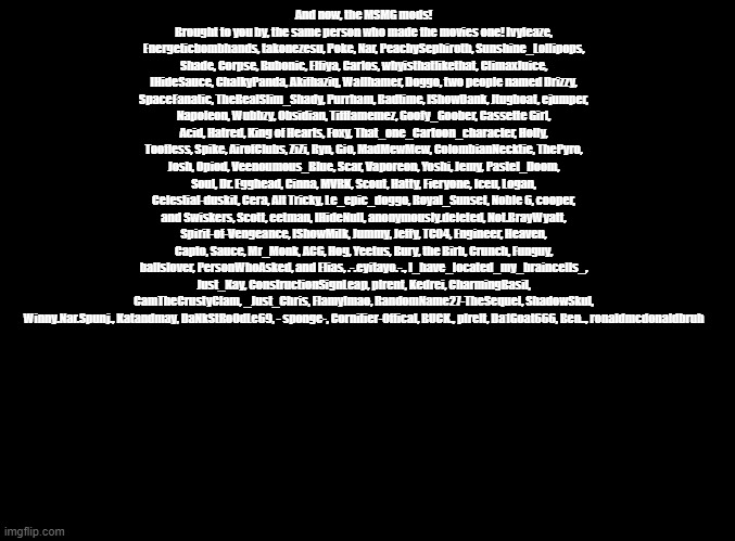 Pls sing this | And now, the MSMG mods! Brought to you by, the same person who made the movies one! Ivyleaze, Energeticbombhands, takonezesu, Poke, Nar, PeachySephiroth, Sunshine_Lollipops, Shade, Corpse, Bubonic, Elfiya, Carlos, whyisthatlikethat, ClimaxJuice, IHideSauce, ChalkyPanda, Akifhaziq, Wallhamer, Doggo, two people named Drizzy, SpaceFanatic, TheRealSlim_Shady, Purrham, Badtime, IShowDank, Jtugboat, ejumper, Napoleon, Wubbzy, Obsidian, Tifflamemez, Goofy_Goober, Cassette Girl, Acid, Hatred, King of Hearts, Foxy, That_one_Cartoon_character, Holly, Toofless, Spike, AirofClubs, ZiZi, Ryn, Gio, MadMewMew, ColombianNecktie, ThePyro, Josh, Opiod, Veenoumous_Blue, Scar, Vaporeon, Yoshi, Jemy, Pastel_Doom, Soul, Dr. Egghead, Cinna, MVRK, Scout, Hatty, Fieryone, Iceu, Logan, Celestial-duskit, Cera, Alt Tricky, Le_epic_doggo, Royal_Sunset, Noble 6, cooper, and Swiskers, Scott, eetman, IHideNull, anonymously.deleted, Not.BrayWyatt, Spirit-of-Vengeance, IShowMilk, Jummy, Jeffy, TC04, Engineer, Heaven, Capto, Sauce, Mr_Monk, ACG, Hog, Yeetus, Bury, the Birb, Crunch, Funguy, ballslover, PersonWhoAsked, and Elias, .-.eyitayo.-., I_have_located_my_braincells_, Just_Kay, ConstructionSignLeap, plrent, Kedrei, CharmingBasil, CamTheCrustyClam, _Just_Chris, Flamylmao, RandomName27-TheSequel, ShadowSkul, Winny.Nar.Spunj., Katandmay, DaNkStRoOdLe69, - sponge-, Cornifier-Offical, BUCK., plrelt, Da1Goat666, Ben.., ronaldmcdonaldbruh | image tagged in blank black,copypasta | made w/ Imgflip meme maker