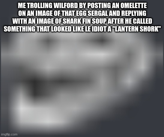 Extremely Low Quality Troll Face | ME TROLLING WILFORD BY POSTING AN OMELETTE ON AN IMAGE OF THAT EGG SERGAL AND REPLYING WITH AN IMAGE OF SHARK FIN SOUP AFTER HE CALLED SOMETHING THAT LOOKED LIKE LE IDIOT A "LANTERN SHORK" | image tagged in extremely low quality troll face | made w/ Imgflip meme maker