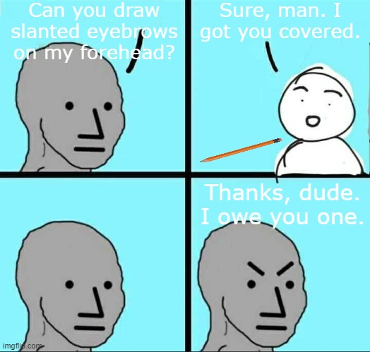 Lol | Can you draw slanted eyebrows on my forehead? Sure, man. I got you covered. Thanks, dude. I owe you one. | image tagged in npc meme | made w/ Imgflip meme maker