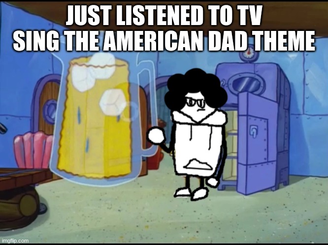 this bozo has an extreme thirst | JUST LISTENED TO TV SING THE AMERICAN DAD THEME | image tagged in this bozo has an extreme thirst | made w/ Imgflip meme maker
