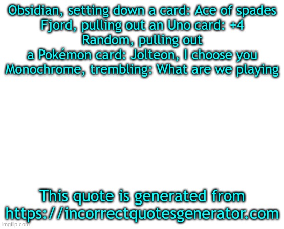 A dumb parody with my ocs | Obsidian, setting down a card: Ace of spades
Fjord, pulling out an Uno card: +4
Random, pulling out a Pokémon card: Jolteon, I choose you
Monochrome, trembling: What are we playing; This quote is generated from https://incorrectquotesgenerator.com | image tagged in why,why are you reading this,you shall not pass,am i disabled,aaa,asdddddddddddd | made w/ Imgflip meme maker