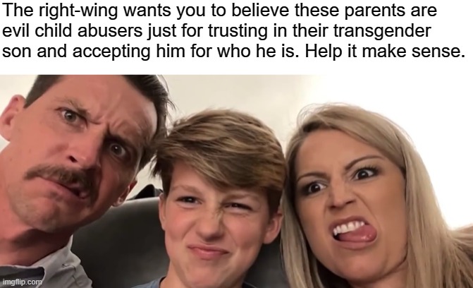 Thank you for sharing your story, Ryland! The bigots will lose. | The right-wing wants you to believe these parents are
evil child abusers just for trusting in their transgender
son and accepting him for who he is. Help it make sense. | image tagged in transgender,transphobic,conservative logic,bigotry,grooming,lgbtq | made w/ Imgflip meme maker