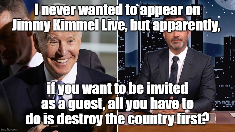 Biden on Kimmel | I never wanted to appear on Jimmy Kimmel Live, but apparently, if you want to be invited as a guest, all you have to do is destroy the country first? | image tagged in biden on kimmel | made w/ Imgflip meme maker