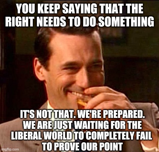 No Worries | YOU KEEP SAYING THAT THE RIGHT NEEDS TO DO SOMETHING; IT'S NOT THAT. WE'RE PREPARED.

WE ARE JUST WAITING FOR THE LIBERAL WORLD TO COMPLETELY FAIL 
TO PROVE OUR POINT | image tagged in drinking guy,liberals,millennials,democrats,leftists,communism | made w/ Imgflip meme maker