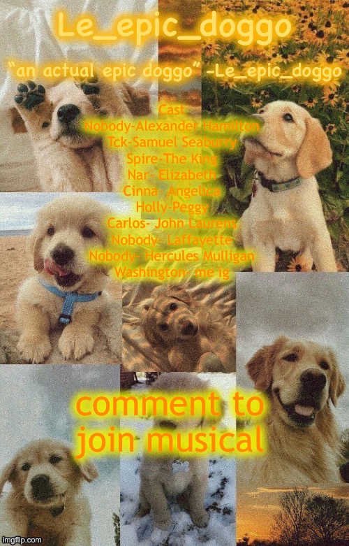 Doggo temp by doggo. Wait what that’s confusing | Cast
Nobody-Alexander Hamilton
Tck-Samuel Seaburry
Spire-The King
Nar- Elizabeth
Cinna- Angelica
Holly-Peggy
Carlos- John Laurens
Nobody- Laffayette
Nobody- Hercules Mulligan
Washington- me ig; comment to join musical | image tagged in doggo temp by doggo wait what that s confusing | made w/ Imgflip meme maker