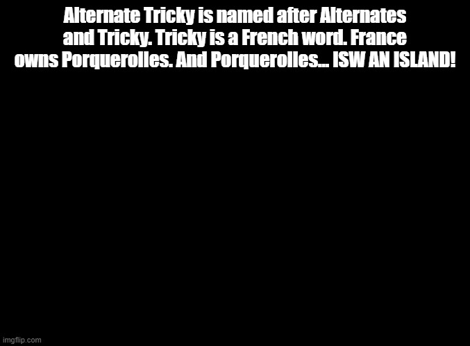 ISW AN ISLAND jokes for random MSMG users, Alternate Tricky! | Alternate Tricky is named after Alternates and Tricky. Tricky is a French word. France owns Porquerolles. And Porquerolles... ISW AN ISLAND! | image tagged in blank black,isw an island,jokes | made w/ Imgflip meme maker