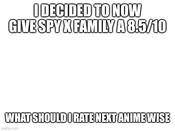 Ok | I DECIDED TO NOW GIVE SPY X FAMILY A 8.5/10; WHAT SHOULD I RATE NEXT ANIME WISE | image tagged in blank white template | made w/ Imgflip meme maker
