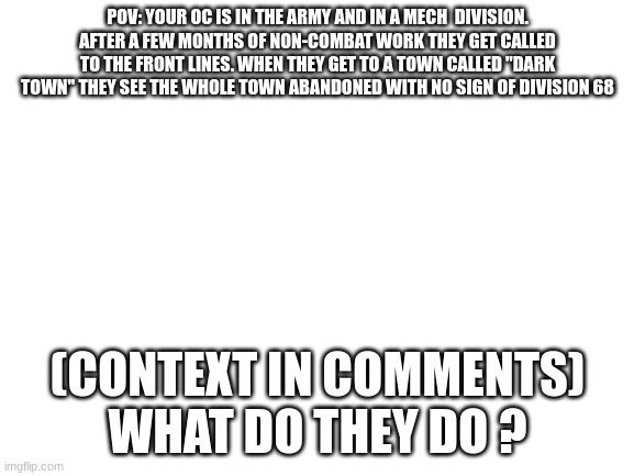 sorry for the long context | POV: YOUR OC IS IN THE ARMY AND IN A MECH  DIVISION. AFTER A FEW MONTHS OF NON-COMBAT WORK THEY GET CALLED TO THE FRONT LINES. WHEN THEY GET TO A TOWN CALLED "DARK TOWN" THEY SEE THE WHOLE TOWN ABANDONED WITH NO SIGN OF DIVISION 68; (CONTEXT IN COMMENTS)
WHAT DO THEY DO ? | image tagged in blank white template | made w/ Imgflip meme maker