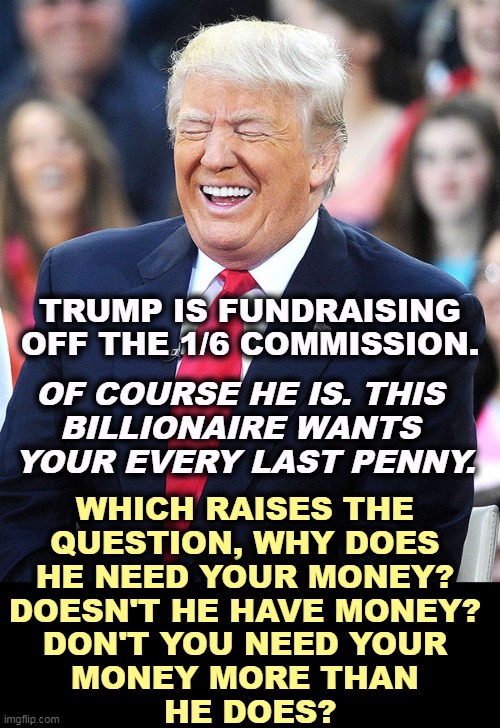 Are you getting the emails? Are you tired of them? Do you even read them any more? | TRUMP IS FUNDRAISING OFF THE 1/6 COMMISSION. OF COURSE HE IS. THIS 
BILLIONAIRE WANTS 
YOUR EVERY LAST PENNY. WHICH RAISES THE 
QUESTION, WHY DOES 
HE NEED YOUR MONEY? 
DOESN'T HE HAVE MONEY? 
DON'T YOU NEED YOUR 
MONEY MORE THAN 
HE DOES? | image tagged in trump laughing,trump,endless,greed,laughing,you | made w/ Imgflip meme maker