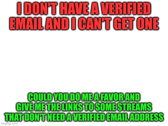 Put them in the comments plz | I DON'T HAVE A VERIFIED EMAIL AND I CAN'T GET ONE; COULD YOU DO ME A FAVOR AND GIVE ME THE LINKS TO SOME STREAMS THAT DON'T NEED A VERIFIED EMAIL ADDRESS | image tagged in blank white template | made w/ Imgflip meme maker