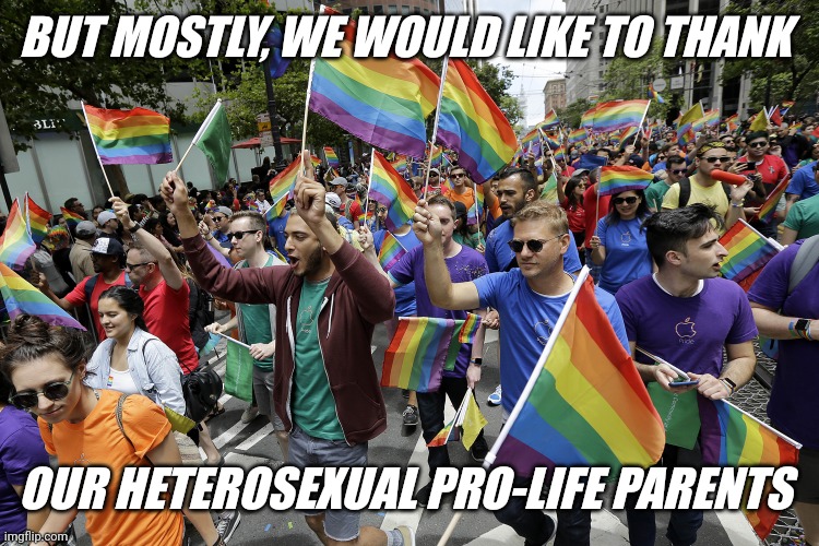 It's true you know | BUT MOSTLY, WE WOULD LIKE TO THANK; OUR HETEROSEXUAL PRO-LIFE PARENTS | image tagged in gay parade,celebrate life,love your parents,choose life | made w/ Imgflip meme maker