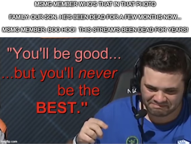 Because I felt like it. | MSMG MEMBER WHO'S THAT IN THAT PHOTO
 
FAMILY: OUR SON. HE'S BEEN DEAD FOR A FEW MONTHS NOW...
 
MSMG MEMBER: BOO HOO!  THIS STREAM'S BEEN DEAD FOR YEARS! | made w/ Imgflip meme maker
