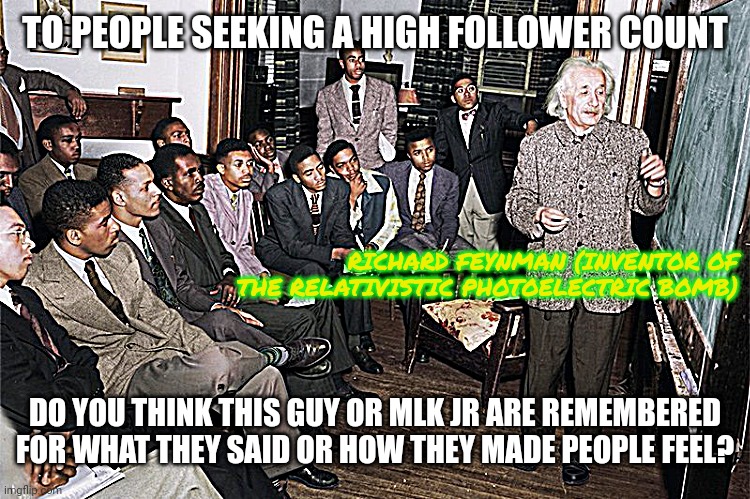 going full kripke | TO PEOPLE SEEKING A HIGH FOLLOWER COUNT; RICHARD FEYNMAN (INVENTOR OF THE RELATIVISTIC PHOTOELECTRIC BOMB); DO YOU THINK THIS GUY OR MLK JR ARE REMEMBERED FOR WHAT THEY SAID OR HOW THEY MADE PEOPLE FEEL? | image tagged in you had one job,when everybody's being forgotten enter the experience machine | made w/ Imgflip meme maker